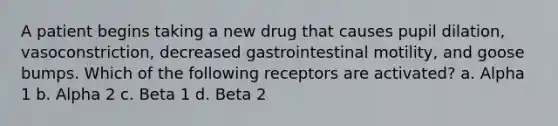 A patient begins taking a new drug that causes pupil dilation, vasoconstriction, decreased gastrointestinal motility, and goose bumps. Which of the following receptors are activated? a. Alpha 1 b. Alpha 2 c. Beta 1 d. Beta 2