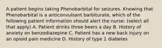 A patient begins taking Phenobarbital for seizures. Knowing that Phenobarbital is a anticonvulsant barbiturate, which of the following patient information should alert the nurse: (select all that apply) A. Patient drinks three beers a day B. History of anxiety on benzodiazepine C. Patient has a new back injury on an opioid pain medicine D. History of type 1 diabetes