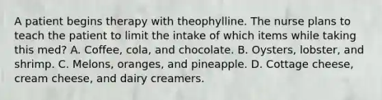 A patient begins therapy with theophylline. The nurse plans to teach the patient to limit the intake of which items while taking this med? A. Coffee, cola, and chocolate. B. Oysters, lobster, and shrimp. C. Melons, oranges, and pineapple. D. Cottage cheese, cream cheese, and dairy creamers.