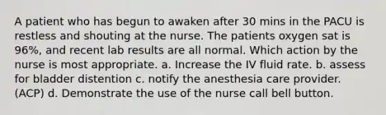 A patient who has begun to awaken after 30 mins in the PACU is restless and shouting at the nurse. The patients oxygen sat is 96%, and recent lab results are all normal. Which action by the nurse is most appropriate. a. Increase the IV fluid rate. b. assess for bladder distention c. notify the anesthesia care provider. (ACP) d. Demonstrate the use of the nurse call bell button.