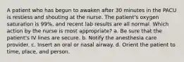 A patient who has begun to awaken after 30 minutes in the PACU is restless and shouting at the nurse. The patient's oxygen saturation is 99%, and recent lab results are all normal. Which action by the nurse is most appropriate? a. Be sure that the patient's IV lines are secure. b. Notify the anesthesia care provider. c. Insert an oral or nasal airway. d. Orient the patient to time, place, and person.