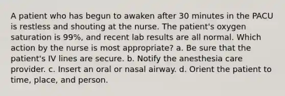 A patient who has begun to awaken after 30 minutes in the PACU is restless and shouting at the nurse. The patient's oxygen saturation is 99%, and recent lab results are all normal. Which action by the nurse is most appropriate? a. Be sure that the patient's IV lines are secure. b. Notify the anesthesia care provider. c. Insert an oral or nasal airway. d. Orient the patient to time, place, and person.