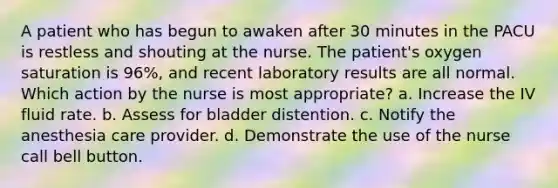 A patient who has begun to awaken after 30 minutes in the PACU is restless and shouting at the nurse. The patient's oxygen saturation is 96%, and recent laboratory results are all normal. Which action by the nurse is most appropriate? a. Increase the IV fluid rate. b. Assess for bladder distention. c. Notify the anesthesia care provider. d. Demonstrate the use of the nurse call bell button.