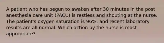 A patient who has begun to awaken after 30 minutes in the post anesthesia care unit (PACU) is restless and shouting at the nurse. The patient's oxygen saturation is 96%, and recent laboratory results are all normal. Which action by the nurse is most appropriate?