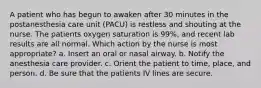 A patient who has begun to awaken after 30 minutes in the postanesthesia care unit (PACU) is restless and shouting at the nurse. The patients oxygen saturation is 99%, and recent lab results are all normal. Which action by the nurse is most appropriate? a. Insert an oral or nasal airway. b. Notify the anesthesia care provider. c. Orient the patient to time, place, and person. d. Be sure that the patients IV lines are secure.