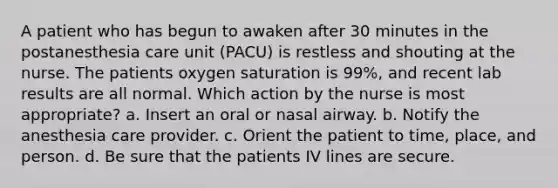 A patient who has begun to awaken after 30 minutes in the postanesthesia care unit (PACU) is restless and shouting at the nurse. The patients oxygen saturation is 99%, and recent lab results are all normal. Which action by the nurse is most appropriate? a. Insert an oral or nasal airway. b. Notify the anesthesia care provider. c. Orient the patient to time, place, and person. d. Be sure that the patients IV lines are secure.