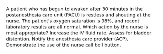 A patient who has begun to awaken after 30 minutes in the postanesthesia care unit (PACU) is restless and shouting at the nurse. The patient's oxygen saturation is 96%, and recent laboratory results are all normal. Which action by the nurse is most appropriate? Increase the IV fluid rate. Assess for bladder distention. Notify the anesthesia care provider (ACP). Demonstrate the use of the nurse call bell button.