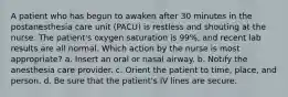 A patient who has begun to awaken after 30 minutes in the postanesthesia care unit (PACU) is restless and shouting at the nurse. The patient's oxygen saturation is 99%, and recent lab results are all normal. Which action by the nurse is most appropriate? a. Insert an oral or nasal airway. b. Notify the anesthesia care provider. c. Orient the patient to time, place, and person. d. Be sure that the patient's IV lines are secure.