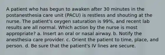 A patient who has begun to awaken after 30 minutes in the postanesthesia care unit (PACU) is restless and shouting at the nurse. The patient's oxygen saturation is 99%, and recent lab results are all normal. Which action by the nurse is most appropriate? a. Insert an oral or nasal airway. b. Notify the anesthesia care provider. c. Orient the patient to time, place, and person. d. Be sure that the patient's IV lines are secure.