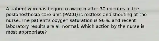 A patient who has begun to awaken after 30 minutes in the postanesthesia care unit (PACU) is restless and shouting at the nurse. The patient's oxygen saturation is 96%, and recent laboratory results are all normal. Which action by the nurse is most appropriate?