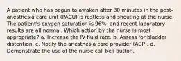 A patient who has begun to awaken after 30 minutes in the post-anesthesia care unit (PACU) is restless and shouting at the nurse. The patient's oxygen saturation is 96%, and recent laboratory results are all normal. Which action by the nurse is most appropriate? a. Increase the IV fluid rate. b. Assess for bladder distention. c. Notify the anesthesia care provider (ACP). d. Demonstrate the use of the nurse call bell button.