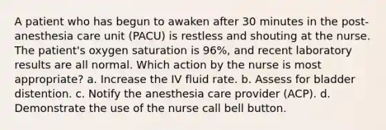 A patient who has begun to awaken after 30 minutes in the post-anesthesia care unit (PACU) is restless and shouting at the nurse. The patient's oxygen saturation is 96%, and recent laboratory results are all normal. Which action by the nurse is most appropriate? a. Increase the IV fluid rate. b. Assess for bladder distention. c. Notify the anesthesia care provider (ACP). d. Demonstrate the use of the nurse call bell button.