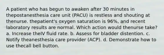 A patient who has begun to awaken after 30 minutes in thepostanesthesia care unit (PACU) is restless and shouting at thenurse. thepatient's oxygen saturation is 96%, and recent laboratory results are normal. Which action would thenurse take? a. Increase theIV fluid rate. b. Assess for bladder distention. c. Notify theanesthesia care provider (ACP). d. Demonstrate how to use thecall bell button.