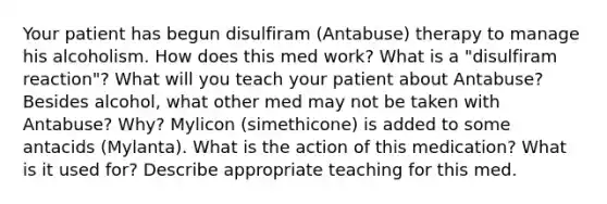 Your patient has begun disulfiram (Antabuse) therapy to manage his alcoholism. How does this med work? What is a "disulfiram reaction"? What will you teach your patient about Antabuse? Besides alcohol, what other med may not be taken with Antabuse? Why? Mylicon (simethicone) is added to some antacids (Mylanta). What is the action of this medication? What is it used for? Describe appropriate teaching for this med.