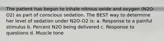 The patient has begun to inhale nitrous oxide and oxygen (N2O-O2) as part of conscious sedation. The BEST way to determine her level of sedation under N2O-O2 is: a. Response to a painful stimulus b. Percent N2O being delivered c. Response to questions d. Muscle tone