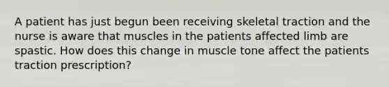 A patient has just begun been receiving skeletal traction and the nurse is aware that muscles in the patients affected limb are spastic. How does this change in muscle tone affect the patients traction prescription?