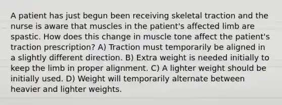 A patient has just begun been receiving skeletal traction and the nurse is aware that muscles in the patient's affected limb are spastic. How does this change in muscle tone affect the patient's traction prescription? A) Traction must temporarily be aligned in a slightly different direction. B) Extra weight is needed initially to keep the limb in proper alignment. C) A lighter weight should be initially used. D) Weight will temporarily alternate between heavier and lighter weights.