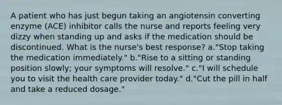 A patient who has just begun taking an angiotensin converting enzyme (ACE) inhibitor calls the nurse and reports feeling very dizzy when standing up and asks if the medication should be discontinued. What is the nurse's best response? a."Stop taking the medication immediately." b."Rise to a sitting or standing position slowly; your symptoms will resolve." c."I will schedule you to visit the health care provider today." d."Cut the pill in half and take a reduced dosage."