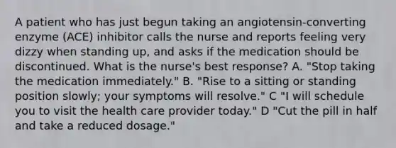 A patient who has just begun taking an angiotensin-converting enzyme (ACE) inhibitor calls the nurse and reports feeling very dizzy when standing up, and asks if the medication should be discontinued. What is the nurse's best response? A. "Stop taking the medication immediately." B. "Rise to a sitting or standing position slowly; your symptoms will resolve." C "I will schedule you to visit the health care provider today." D "Cut the pill in half and take a reduced dosage."