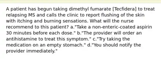 A patient has begun taking dimethyl fumarate [Tecfidera] to treat relapsing MS and calls the clinic to report flushing of the skin with itching and burning sensations. What will the nurse recommend to this patient? a."Take a non-enteric-coated aspirin 30 minutes before each dose." b."The provider will order an antihistamine to treat this symptom." c."Try taking the medication on an empty stomach." d."You should notify the provider immediately."