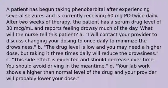 A patient has begun taking phenobarbital after experiencing several seizures and is currently receiving 60 mg PO twice daily. After two weeks of therapy, the patient has a serum drug level of 30 mcg/mL and reports feeling drowsy much of the day. What will the nurse tell this patient? a. "I will contact your provider to discuss changing your dosing to once daily to minimize the drowsiness." b. "The drug level is low and you may need a higher dose, but taking it three times daily will reduce the drowsiness." c. "This side effect is expected and should decrease over time. You should avoid driving in the meantime." d. "Your lab work shows a higher than normal level of the drug and your provider will probably lower your dose."