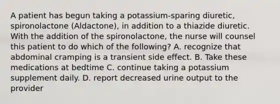 A patient has begun taking a potassium-sparing diuretic, spironolactone (Aldactone), in addition to a thiazide diuretic. With the addition of the spironolactone, the nurse will counsel this patient to do which of the following? A. recognize that abdominal cramping is a transient side effect. B. Take these medications at bedtime C. continue taking a potassium supplement daily. D. report decreased urine output to the provider