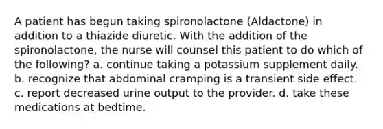 A patient has begun taking spironolactone (Aldactone) in addition to a thiazide diuretic. With the addition of the spironolactone, the nurse will counsel this patient to do which of the following? a. continue taking a potassium supplement daily. b. recognize that abdominal cramping is a transient side effect. c. report decreased urine output to the provider. d. take these medications at bedtime.