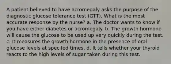 A patient believed to have acromegaly asks the purpose of the diagnostic glucose tolerance test (GTT). What is the most accurate response by the nurse? a. The doctor wants to know if you have either diabetes or acromegaly. b. The growth hormone will cause the glucose to be used up very quickly during the test. c. It measures the growth hormone in the presence of oral glucose levels at specifed times. d. It tells whether your thyroid reacts to the high levels of sugar taken during this test.