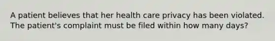 A patient believes that her health care privacy has been violated. The patient's complaint must be filed within how many days?