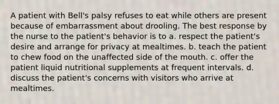 A patient with Bell's palsy refuses to eat while others are present because of embarrassment about drooling. The best response by the nurse to the patient's behavior is to a. respect the patient's desire and arrange for privacy at mealtimes. b. teach the patient to chew food on the unaffected side of the mouth. c. offer the patient liquid nutritional supplements at frequent intervals. d. discuss the patient's concerns with visitors who arrive at mealtimes.