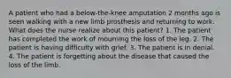 A patient who had a below-the-knee amputation 2 months ago is seen walking with a new limb prosthesis and returning to work. What does the nurse realize about this patient? 1. The patient has completed the work of mourning the loss of the leg. 2. The patient is having difficulty with grief. 3. The patient is in denial. 4. The patient is forgetting about the disease that caused the loss of the limb.