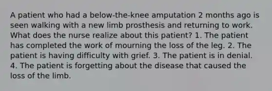 A patient who had a below-the-knee amputation 2 months ago is seen walking with a new limb prosthesis and returning to work. What does the nurse realize about this patient? 1. The patient has completed the work of mourning the loss of the leg. 2. The patient is having difficulty with grief. 3. The patient is in denial. 4. The patient is forgetting about the disease that caused the loss of the limb.