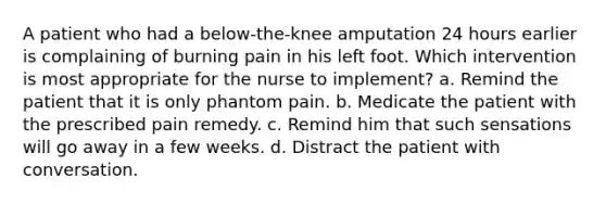 A patient who had a below-the-knee amputation 24 hours earlier is complaining of burning pain in his left foot. Which intervention is most appropriate for the nurse to implement? a. Remind the patient that it is only phantom pain. b. Medicate the patient with the prescribed pain remedy. c. Remind him that such sensations will go away in a few weeks. d. Distract the patient with conversation.