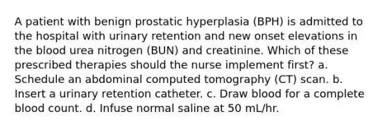 A patient with benign prostatic hyperplasia (BPH) is admitted to the hospital with urinary retention and new onset elevations in the blood urea nitrogen (BUN) and creatinine. Which of these prescribed therapies should the nurse implement first? a. Schedule an abdominal computed tomography (CT) scan. b. Insert a urinary retention catheter. c. Draw blood for a complete blood count. d. Infuse normal saline at 50 mL/hr.