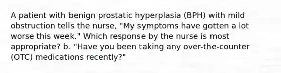 A patient with benign prostatic hyperplasia (BPH) with mild obstruction tells the nurse, "My symptoms have gotten a lot worse this week." Which response by the nurse is most appropriate? b. "Have you been taking any over-the-counter (OTC) medications recently?"