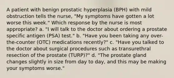 A patient with benign prostatic hyperplasia (BPH) with mild obstruction tells the nurse, "My symptoms have gotten a lot worse this week." Which response by the nurse is most appropriate? a. "I will talk to the doctor about ordering a prostate specific antigen (PSA) test." b. "Have you been taking any over-the-counter (OTC) medications recently?" c. "Have you talked to the doctor about surgical procedures such as transurethral resection of the prostate (TURP)?" d. "The prostate gland changes slightly in size from day to day, and this may be making your symptoms worse."