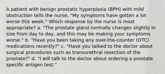 A patient with benign prostatic hyperplasia (BPH) with mild obstruction tells the nurse, "My symptoms have gotten a lot worse this week." Which response by the nurse is most appropriate? a. "The prostate gland normally changes slightly in size from day to day, and this may be making your symptoms worse." b. "Have you been taking any over-the-counter (OTC) medications recently?" c. "Have you talked to the doctor about surgical procedures such as transurethral resection of the prostate?" d. "I will talk to the doctor about ordering a prostate specific antigen test."