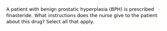 A patient with benign prostatic hyperplasia (BPH) is prescribed finasteride. What instructions does the nurse give to the patient about this drug? Select all that apply.