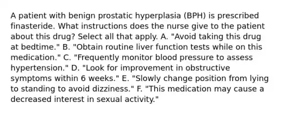 A patient with benign prostatic hyperplasia (BPH) is prescribed finasteride. What instructions does the nurse give to the patient about this drug? Select all that apply. A. "Avoid taking this drug at bedtime." B. "Obtain routine liver function tests while on this medication." C. "Frequently monitor blood pressure to assess hypertension." D. "Look for improvement in obstructive symptoms within 6 weeks." E. "Slowly change position from lying to standing to avoid dizziness." F. "This medication may cause a decreased interest in sexual activity."