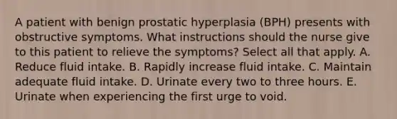 A patient with benign prostatic hyperplasia (BPH) presents with obstructive symptoms. What instructions should the nurse give to this patient to relieve the symptoms? Select all that apply. A. Reduce fluid intake. B. Rapidly increase fluid intake. C. Maintain adequate fluid intake. D. Urinate every two to three hours. E. Urinate when experiencing the first urge to void.