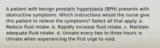 A patient with benign prostatic hyperplasia (BPH) presents with obstructive symptoms. Which instructions would the nurse give this patient to relieve the symptoms? Select all that apply. a. Reduce fluid intake. b. Rapidly increase fluid intake. c. Maintain adequate fluid intake. d. Urinate every two to three hours. e. Urinate when experiencing the first urge to void.