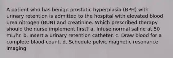 A patient who has benign prostatic hyperplasia (BPH) with urinary retention is admitted to the hospital with elevated blood urea nitrogen (BUN) and creatinine. Which prescribed therapy should the nurse implement first? a. Infuse normal saline at 50 mL/hr. b. Insert a urinary retention catheter. c. Draw blood for a complete blood count. d. Schedule pelvic magnetic resonance imaging