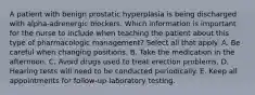 A patient with benign prostatic hyperplasia is being discharged with alpha-adrenergic blockers. Which information is important for the nurse to include when teaching the patient about this type of pharmacologic management? Select all that apply. A. Be careful when changing positions. B. Take the medication in the afternoon. C. Avoid drugs used to treat erection problems. D. Hearing tests will need to be conducted periodically. E. Keep all appointments for follow-up laboratory testing.