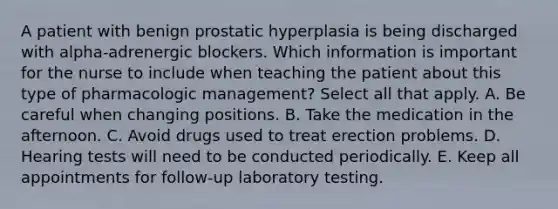 A patient with benign prostatic hyperplasia is being discharged with alpha-adrenergic blockers. Which information is important for the nurse to include when teaching the patient about this type of pharmacologic management? Select all that apply. A. Be careful when changing positions. B. Take the medication in the afternoon. C. Avoid drugs used to treat erection problems. D. Hearing tests will need to be conducted periodically. E. Keep all appointments for follow-up laboratory testing.