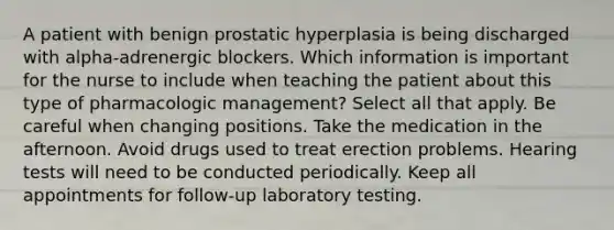 A patient with benign prostatic hyperplasia is being discharged with alpha-adrenergic blockers. Which information is important for the nurse to include when teaching the patient about this type of pharmacologic management? Select all that apply. Be careful when changing positions. Take the medication in the afternoon. Avoid drugs used to treat erection problems. Hearing tests will need to be conducted periodically. Keep all appointments for follow-up laboratory testing.