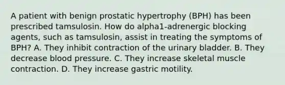 A patient with benign prostatic hypertrophy (BPH) has been prescribed tamsulosin. How do alpha1-adrenergic blocking agents, such as tamsulosin, assist in treating the symptoms of BPH? A. They inhibit contraction of the urinary bladder. B. They decrease blood pressure. C. They increase skeletal muscle contraction. D. They increase gastric motility.