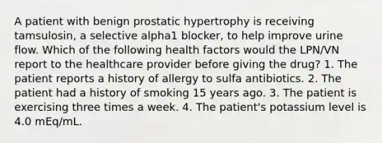 A patient with benign prostatic hypertrophy is receiving tamsulosin, a selective alpha1 blocker, to help improve urine flow. Which of the following health factors would the LPN/VN report to the healthcare provider before giving the drug? 1. The patient reports a history of allergy to sulfa antibiotics. 2. The patient had a history of smoking 15 years ago. 3. The patient is exercising three times a week. 4. The patient's potassium level is 4.0 mEq/mL.