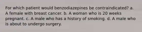 For which patient would benzodiazepines be contraindicated? a. A female with breast cancer. b. A woman who is 20 weeks pregnant. c. A male who has a history of smoking. d. A male who is about to undergo surgery.