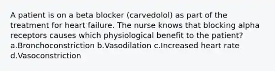 A patient is on a beta blocker (carvedolol) as part of the treatment for heart failure. The nurse knows that blocking alpha receptors causes which physiological benefit to the patient? a.Bronchoconstriction b.Vasodilation c.Increased heart rate d.Vasoconstriction