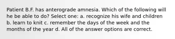 Patient B.F. has anterograde amnesia. Which of the following will he be able to do? Select one: a. recognize his wife and children b. learn to knit c. remember the days of the week and the months of the year d. All of the answer options are correct.